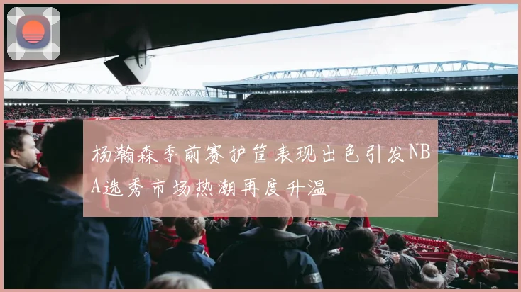 杨瀚森季前赛护筐表现出色引发NBA选秀市场热潮再度升温