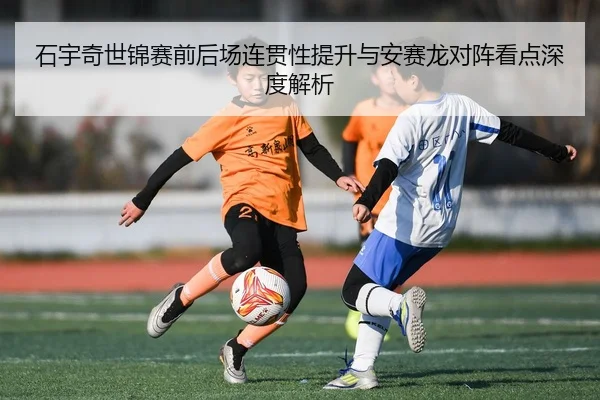 石宇奇世锦赛前后场连贯性提升与安赛龙对阵看点深度解析